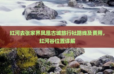 红河去张家界凤凰古城旅行社路线及费用，红河谷位置详解