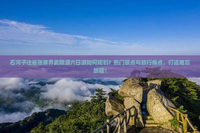 石河子往返张家界武陵源六日游如何规划？热门景点与旅行痛点，打造难忘旅程！