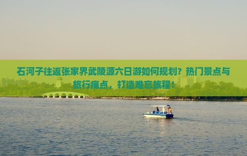 石河子往返张家界武陵源六日游如何规划？热门景点与旅行痛点，打造难忘旅程！