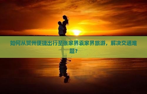 如何从贺州便捷出行至张家界袁家界旅游，解决交通难题？