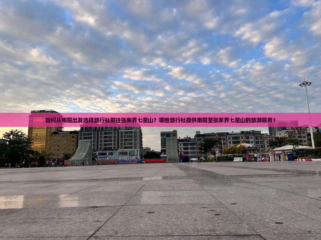 如何从南阳出发选择旅行社前往张家界七星山？哪些旅行社提供南阳至张家界七星山的旅游服务？