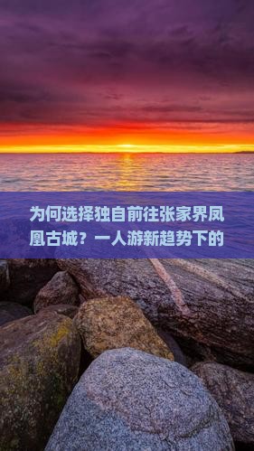 为何选择独自前往张家界凤凰古城？一人游新趋势下的痛点与解决方案解析