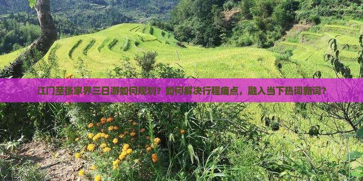 江门至张家界三日游如何规划？如何解决行程痛点，融入当下热词新词？