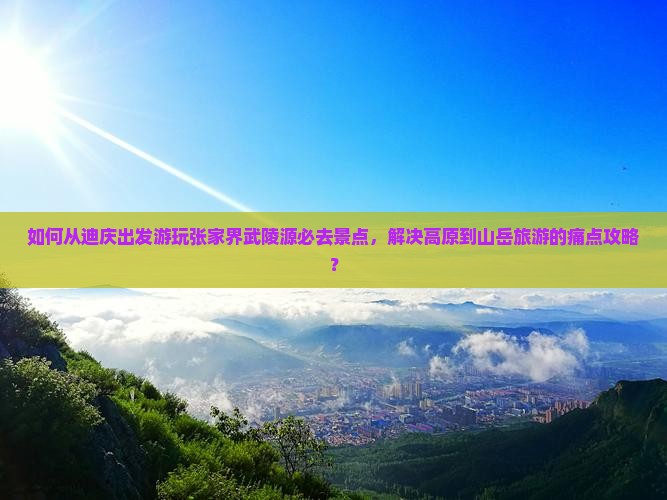 如何从迪庆出发游玩张家界武陵源必去景点，解决高原到山岳旅游的痛点攻略？