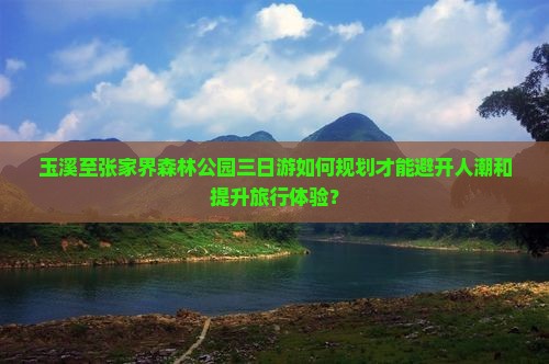 玉溪至张家界森林公园三日游如何规划才能避开人潮和提升旅行体验？