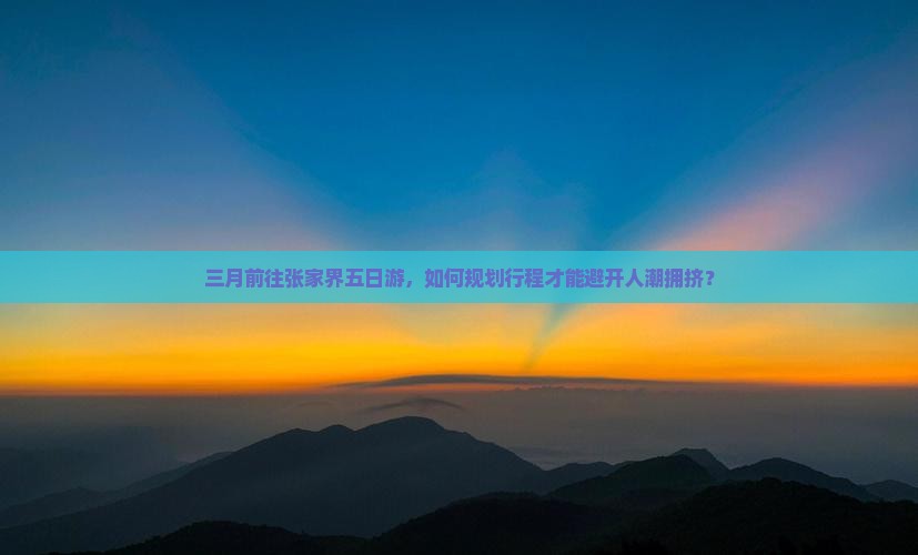 三月前往张家界五日游，如何规划行程才能避开人潮拥挤？