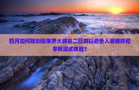 四月如何规划张家界大峡谷二日游以避免人潮拥挤和享柿浸式体验？