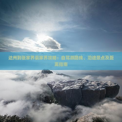 达州到张家界袁家界攻略：自驾游路线、沿途景点及距离指南