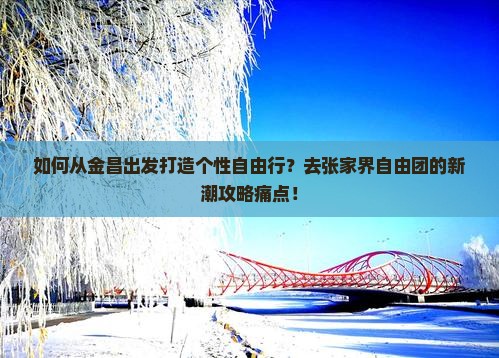 如何从金昌出发打造个性自由行？去张家界自由团的新潮攻略痛点！