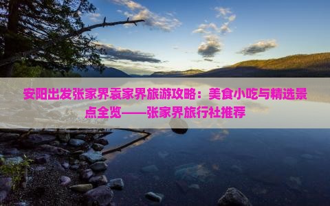 安阳出发张家界袁家界旅游攻略：美食小吃与精选景点全览——张家界旅行社推荐