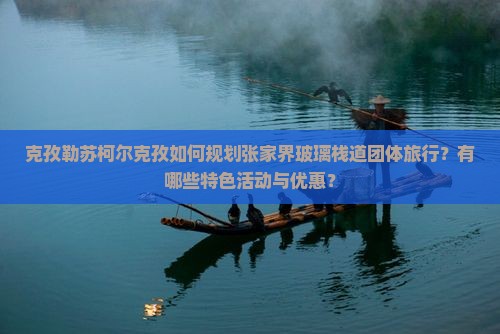 克孜勒苏柯尔克孜如何规划张家界玻璃栈道团体旅行？有哪些特色活动与优惠？