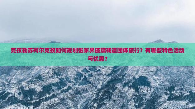 克孜勒苏柯尔克孜如何规划张家界玻璃栈道团体旅行？有哪些特色活动与优惠？