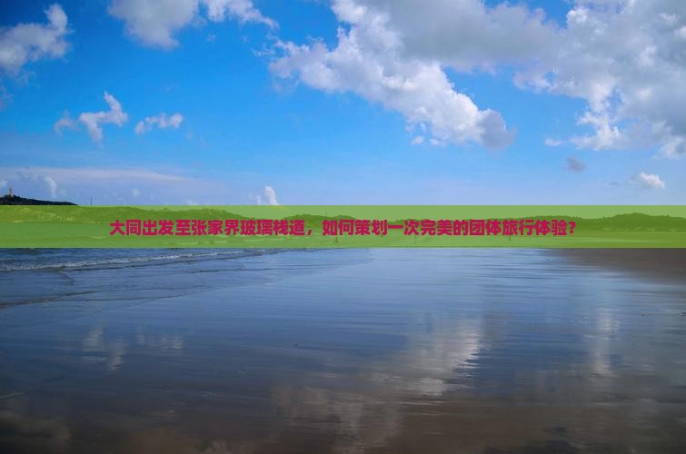 大同出发至张家界玻璃栈道，如何策划一次完美的团体旅行体验？