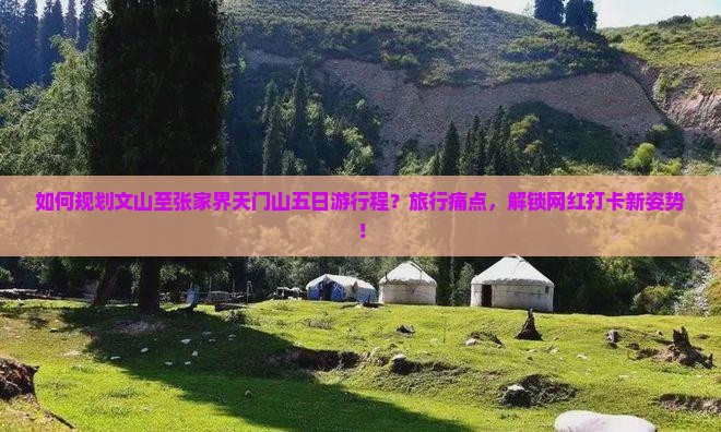 如何规划文山至张家界天门山五日游行程？旅行痛点，解锁网红打卡新姿势！