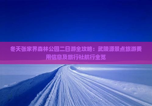 冬天张家界森林公园二日游全攻略：武陵源景点旅游费用信息及旅行社航行全览