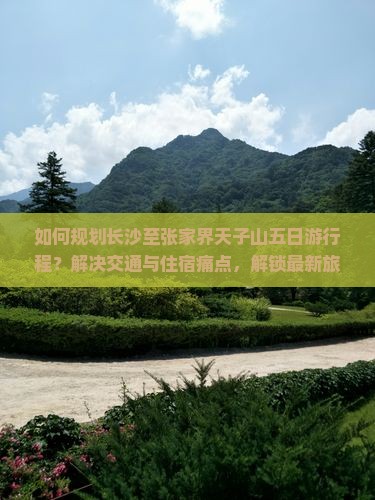 如何规划长沙至张家界天子山五日游行程？解决交通与住宿痛点，解锁最新旅行热词！