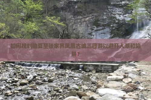 如何规划临夏至张家界凤凰古城三日游以避开人潮和陷阱？