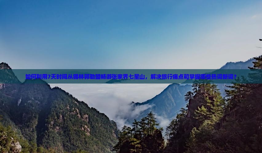 如何利用7天时间从锡林郭勒盟畅游张家界七星山，解决旅行痛点和掌握哪些热词新词？