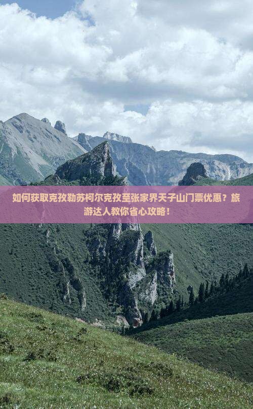 如何获取克孜勒苏柯尔克孜至张家界天子山门票优惠？旅游达人教你省心攻略！