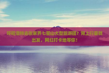 呼和浩特去张家界七星山大型旅游团？背上行囊就出发，网红打卡地等你！