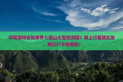 呼和浩特去张家界七星山大型旅游团？背上行囊就出发，网红打卡地等你！