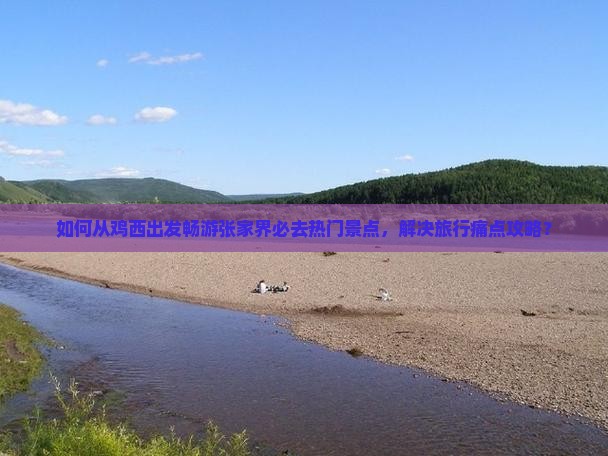 如何从鸡西出发畅游张家界必去热门景点，解决旅行痛点攻略？