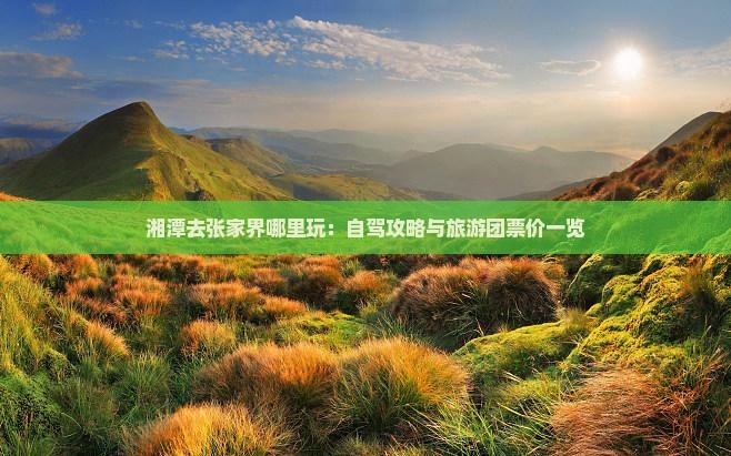 湘潭去张家界哪里玩：自驾攻略与旅游团票价一览