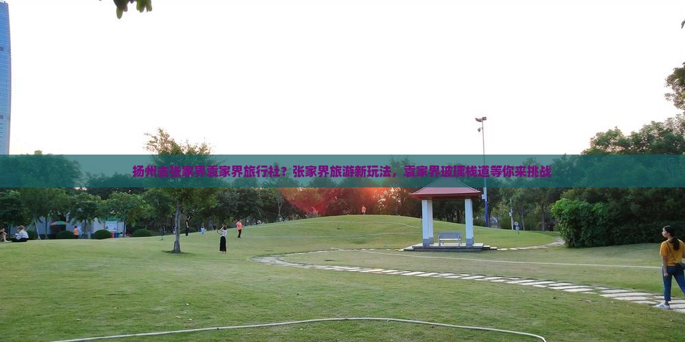 扬州去张家界袁家界旅行社？张家界旅游新玩法，袁家界玻璃栈道等你来挑战