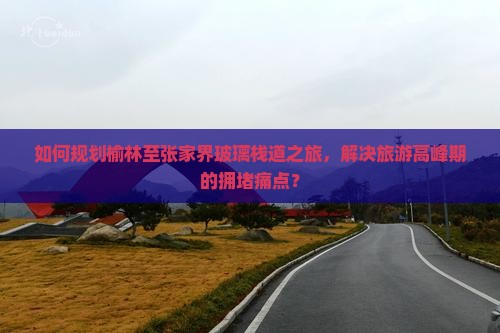 如何规划榆林至张家界玻璃栈道之旅，解决旅游高峰期的拥堵痛点？