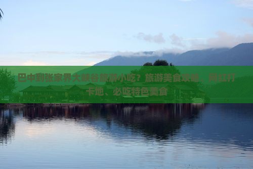 巴中到张家界大峡谷旅游小吃？旅游美食攻略、网红打卡地、必吃特色美食