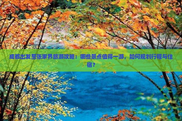 成都出发至张家界旅游攻略：哪些景点值得一游，如何规划行程与住宿？