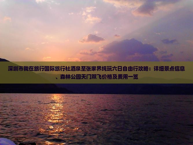 深圳市我在旅行国际旅行社酒泉至张家界纯玩六日自由行攻略：详细景点信息、森林公园天门双飞价格及费用一览