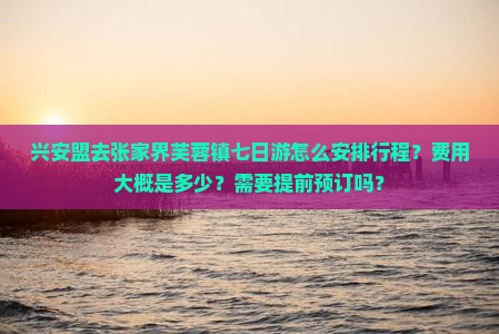 兴安盟去张家界芙蓉镇七日游怎么安排行程？费用大概是多少？需要提前预订吗？