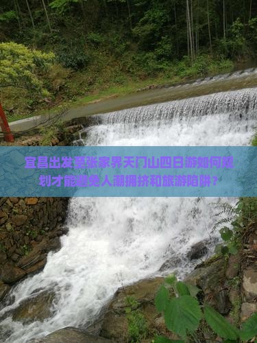 宜昌出发至张家界天门山四日游如何规划才能避免人潮拥挤和旅游陷阱？
