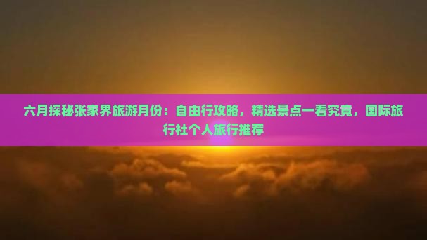 六月探秘张家界旅游月份：自由行攻略，精选景点一看究竟，国际旅行社个人旅行推荐