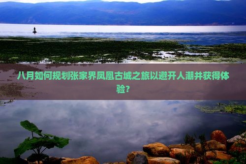 八月如何规划张家界凤凰古城之旅以避开人潮并获得体验? 八月如何规划张家界凤凰古城之旅以避开人潮并获得体验?
