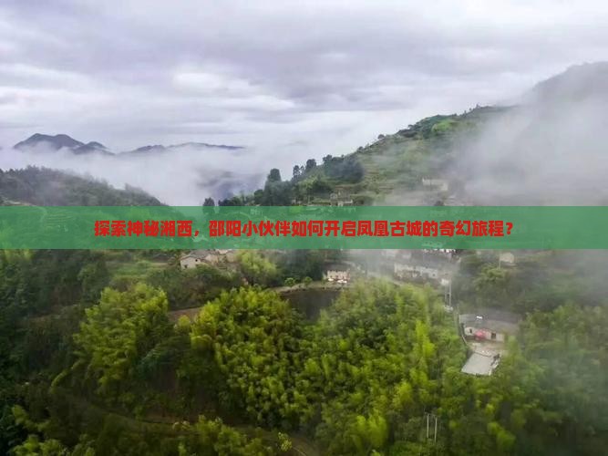探索神秘湘西，邵阳小伙伴如何开启凤凰古城的奇幻旅程？