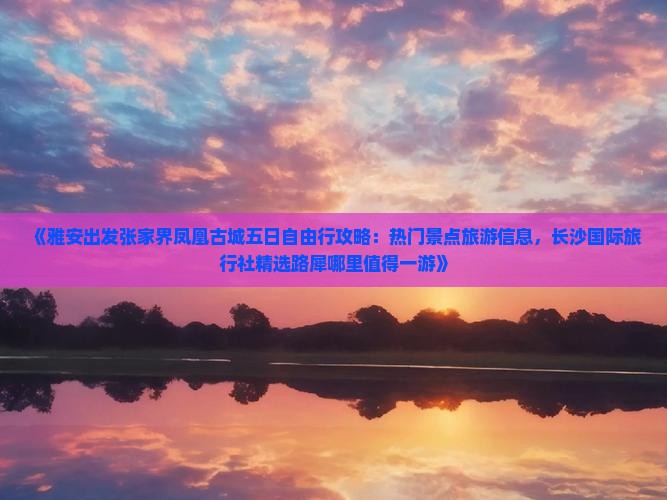 《雅安出发张家界凤凰古城五日自由行攻略：热门景点旅游信息，长沙国际旅行社精选路犀哪里值得一游》