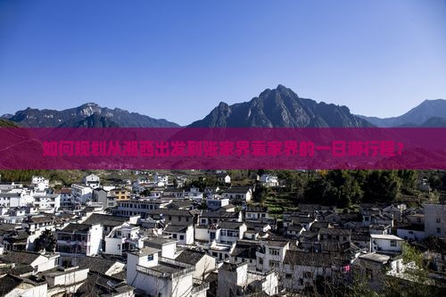如何规划从湘西出发到张家界袁家界的一日游行程？
