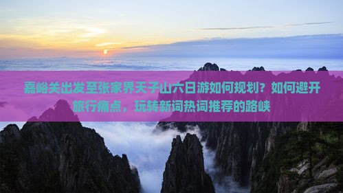 嘉峪关出发至张家界天子山六日游如何规划？如何避开旅行痛点，玩转新词热词推荐的路峡