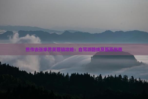 焦作去张家界芙蓉镇攻略：自驾游路线及距离指南