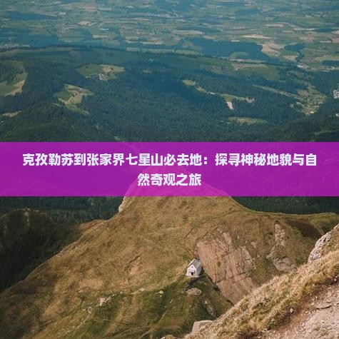 克孜勒苏到张家界七星山必去地：探寻神秘地貌与自然奇观之旅