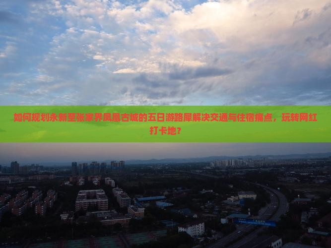 如何规划永新至张家界凤凰古城的五日游路犀解决交通与住宿痛点，玩转网红打卡地？