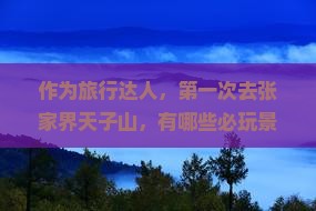 作为旅行达人，第一次去张家界天子山，有哪些必玩景点和隐藏玩法？