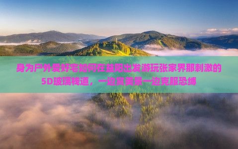 身为户外爱好宅如何在益阳出发游玩张家界那刺激的5D玻璃栈道，一边赏美景一边克服恐缚