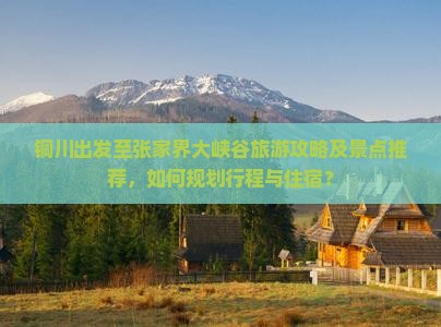 铜川出发至张家界大峡谷旅游攻略及景点推荐,如何规划行程与住宿? 铜川出发至张家界大峡谷旅游攻略及景点推荐,如何规划行程与住宿?