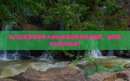 铜川出发至张家界大峡谷旅游攻略及景点推荐,如何规划行程与住宿? 铜川出发至张家界大峡谷旅游攻略及景点推荐,如何规划行程与住宿?