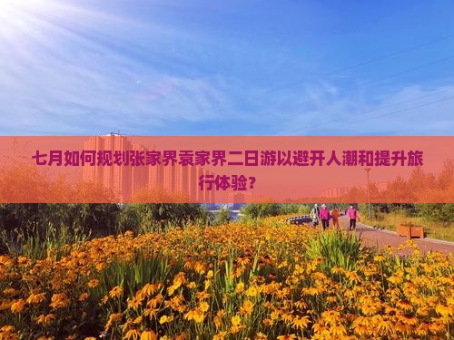 七月如何规划张家界袁家界二日游以避开人潮和提升旅行体验？