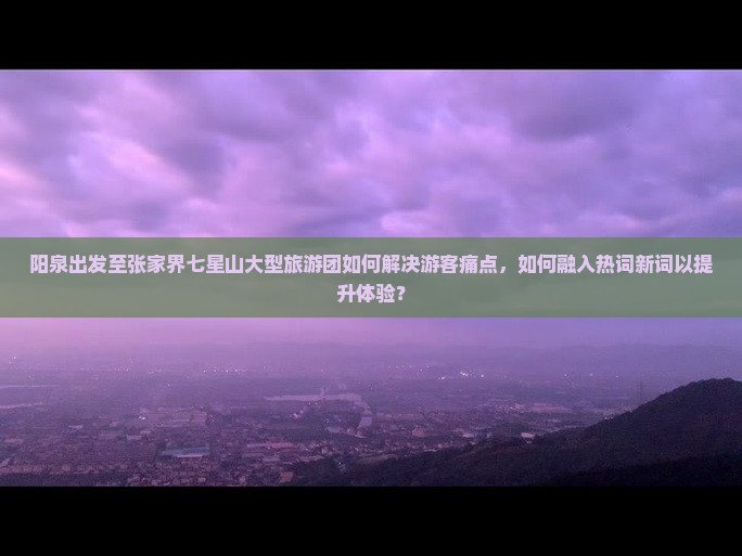 阳泉出发至张家界七星山大型旅游团如何解决游客痛点，如何融入热词新词以提升体验？