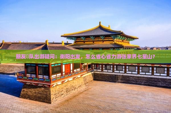 朋友團队出游疑问：衡阳出发，怎么省心省力游张家界七星山？